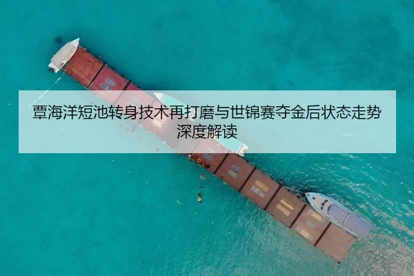 覃海洋短池转身技术再打磨与世锦赛夺金后状态走势深度解读
